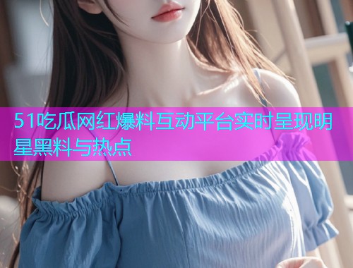 51吃瓜网红爆料互动平台实时呈现明星黑料与热点