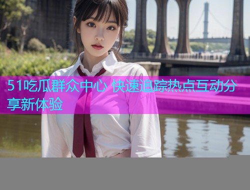 51吃瓜群众中心 快速追踪热点互动分享新体验