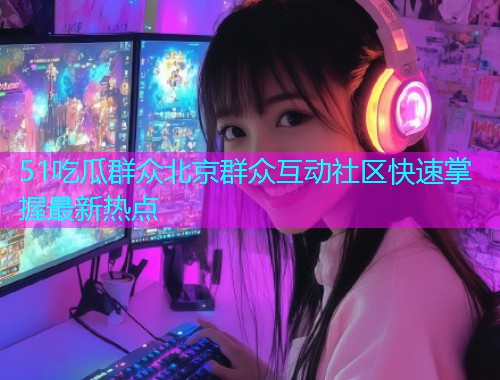 51吃瓜群众北京群众互动社区快速掌握最新热点