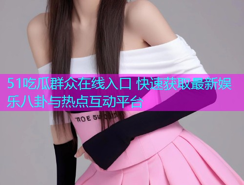 51吃瓜群众在线入口 快速获取最新娱乐八卦与热点互动平台