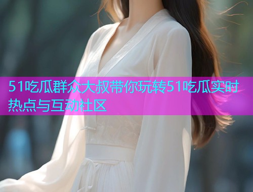 51吃瓜群众大叔带你玩转51吃瓜实时热点与互动社区