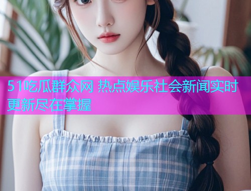 51吃瓜群众网 热点娱乐社会新闻实时更新尽在掌握