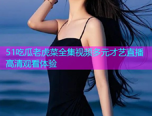 51吃瓜老虎菜全集视频多元才艺直播高清观看体验