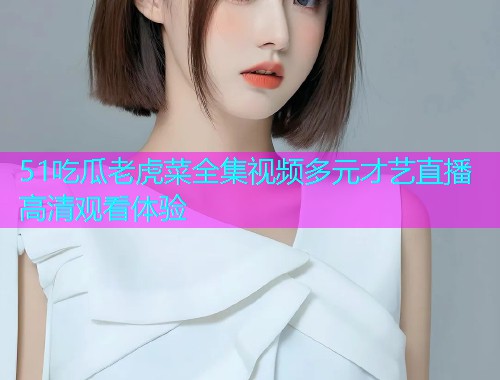 51吃瓜老虎菜全集视频多元才艺直播高清观看体验