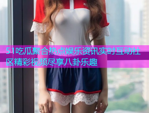 51吃瓜聚合热点娱乐资讯实时互动社区精彩视频尽享八卦乐趣