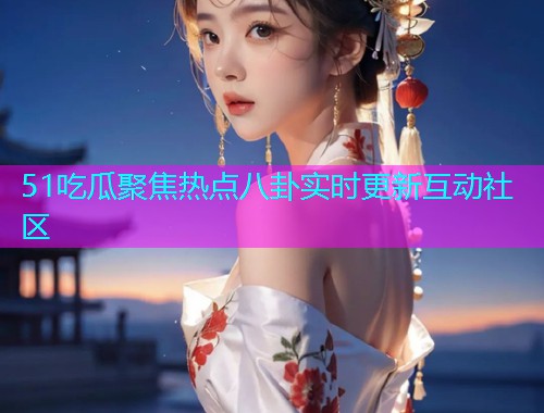 51吃瓜聚焦热点八卦实时更新互动社区