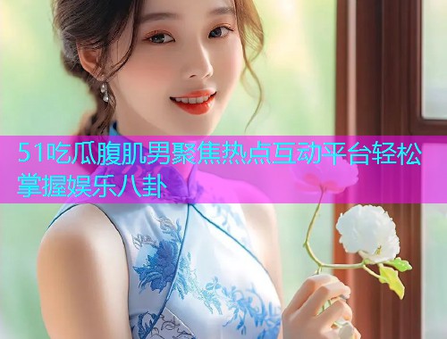 51吃瓜腹肌男聚焦热点互动平台轻松掌握娱乐八卦
