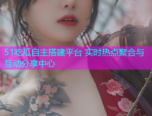 51吃瓜自主搭建平台 实时热点聚合与互动分享中心