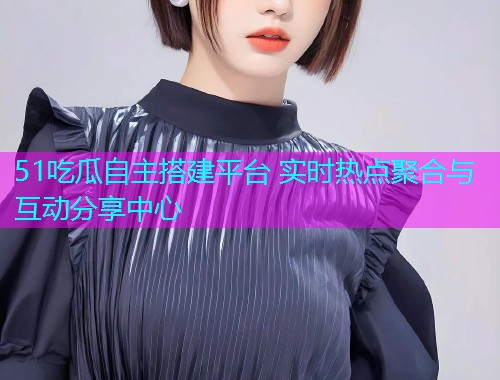 51吃瓜自主搭建平台 实时热点聚合与互动分享中心