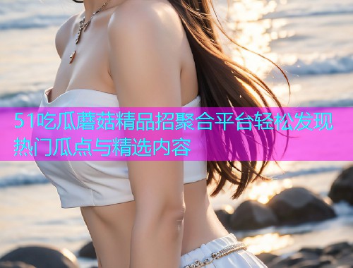 51吃瓜蘑菇精品招聚合平台轻松发现热门瓜点与精选内容