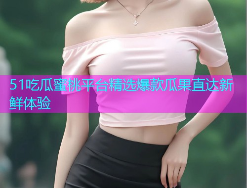 51吃瓜蜜桃平台精选爆款瓜果直达新鲜体验