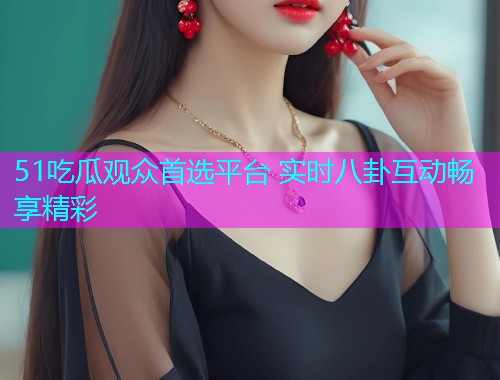 51吃瓜观众首选平台 实时八卦互动畅享精彩