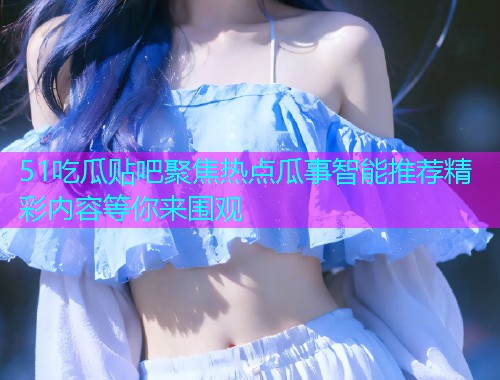 51吃瓜贴吧聚焦热点瓜事智能推荐精彩内容等你来围观