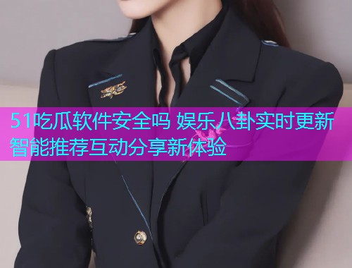 51吃瓜软件安全吗 娱乐八卦实时更新智能推荐互动分享新体验