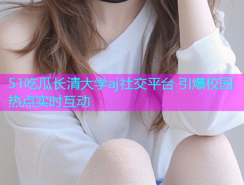 51吃瓜长清大学aj社交平台 引爆校园热点实时互动