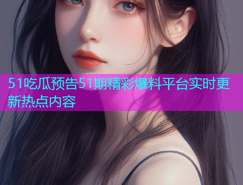 51吃瓜预告51期精彩爆料平台实时更新热点内容