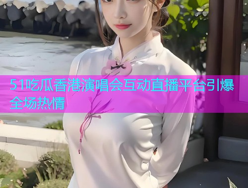 51吃瓜香港演唱会互动直播平台引爆全场热情