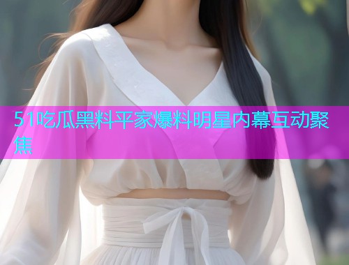 51吃瓜黑料平家爆料明星内幕互动聚焦