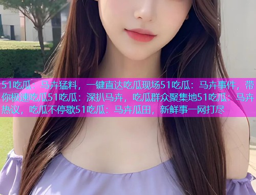 51吃瓜：马卉猛料，一键直达吃瓜现场51吃瓜：马卉事件，带你极速吃瓜51吃瓜：深扒马卉，吃瓜群众聚集地51吃瓜：马卉热议，吃瓜不停歇51吃瓜：马卉瓜田，新鲜事一网打尽