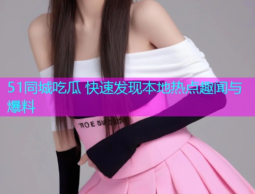 51同城吃瓜 快速发现本地热点趣闻与爆料